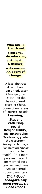 









Who Am I?  A husband,
a parent...   An educator,
a student... A thinker,
a dreamer... An agent of change.

A less abstract description:          I am an educator (Principal), in Dalian, on the beautiful east coast of China. Some of my areas of interest include Learning,
Student Leadership, Social Responsibility, and Integrating Technology into the classroom (using technology for learning rather than just to teach). On a more personal note, I am married (to a teacher) and have two wonderful young daughters.
Think Good Thoughts, Say Good Words, Do Good Deeds
